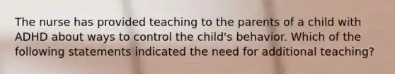 The nurse has provided teaching to the parents of a child with ADHD about ways to control the child's behavior. Which of the following statements indicated the need for additional teaching?