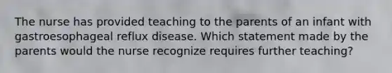 The nurse has provided teaching to the parents of an infant with gastroesophageal reflux disease. Which statement made by the parents would the nurse recognize requires further teaching?