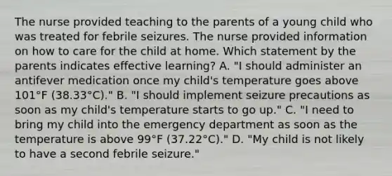 The nurse provided teaching to the parents of a young child who was treated for febrile seizures. The nurse provided information on how to care for the child at home. Which statement by the parents indicates effective learning? A. "I should administer an antifever medication once my child's temperature goes above 101°F (38.33°C)." B. "I should implement seizure precautions as soon as my child's temperature starts to go up." C. "I need to bring my child into the emergency department as soon as the temperature is above 99°F (37.22°C)." D. "My child is not likely to have a second febrile seizure."