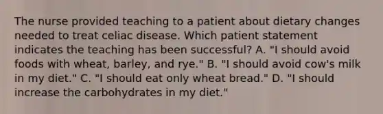 The nurse provided teaching to a patient about dietary changes needed to treat celiac disease. Which patient statement indicates the teaching has been successful? A. "I should avoid foods with wheat, barley, and rye." B. "I should avoid cow's milk in my diet." C. "I should eat only wheat bread." D. "I should increase the carbohydrates in my diet."