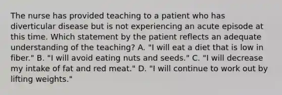 The nurse has provided teaching to a patient who has diverticular disease but is not experiencing an acute episode at this time. Which statement by the patient reflects an adequate understanding of the teaching? A. "I will eat a diet that is low in fiber." B. "I will avoid eating nuts and seeds." C. "I will decrease my intake of fat and red meat." D. "I will continue to work out by lifting weights."