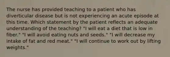 The nurse has provided teaching to a patient who has diverticular disease but is not experiencing an acute episode at this time. Which statement by the patient reflects an adequate understanding of the teaching? "I will eat a diet that is low in fiber." "I will avoid eating nuts and seeds." "I will decrease my intake of fat and red meat." "I will continue to work out by lifting weights."