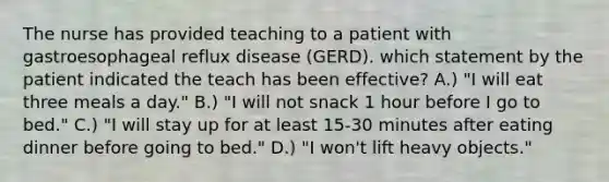 The nurse has provided teaching to a patient with gastroesophageal reflux disease (GERD). which statement by the patient indicated the teach has been effective? A.) "I will eat three meals a day." B.) "I will not snack 1 hour before I go to bed." C.) "I will stay up for at least 15-30 minutes after eating dinner before going to bed." D.) "I won't lift heavy objects."