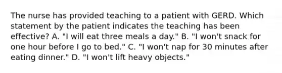 The nurse has provided teaching to a patient with GERD. Which statement by the patient indicates the teaching has been effective? A. "I will eat three meals a day." B. "I won't snack for one hour before I go to bed." C. "I won't nap for 30 minutes after eating dinner." D. "I won't lift heavy objects."