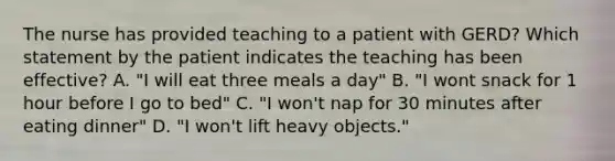 The nurse has provided teaching to a patient with GERD? Which statement by the patient indicates the teaching has been effective? A. "I will eat three meals a day" B. "I wont snack for 1 hour before I go to bed" C. "I won't nap for 30 minutes after eating dinner" D. "I won't lift heavy objects."