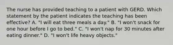 The nurse has provided teaching to a patient with GERD. Which statement by the patient indicates the teaching has been effective? A. "I will eat three meals a day." B. "I won't snack for one hour before I go to bed." C. "I won't nap for 30 minutes after eating dinner." D. "I won't life heavy objects."