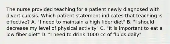 The nurse provided teaching for a patient newly diagnosed with diverticulosis. Which patient statement indicates that teaching is effective? A. "I need to maintain a high fiber diet" B. "I should decrease my level of physical activity" C. "It is important to eat a low fiber diet" D. "I need to drink 1000 cc of fluids daily"