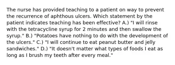 The nurse has provided teaching to a patient on way to prevent the recurrence of aphthous ulcers. Which statement by the patient indicates teaching has been effective? A.) "I will rinse with the tetracycline syrup for 2 minutes and then swallow the syrup." B.) "Potatoes have nothing to do with the development of the ulcers." C.) "I will continue to eat peanut butter and jelly sandwiches." D.) "It doesn't matter what types of foods I eat as long as I brush my teeth after every meal."