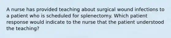 A nurse has provided teaching about surgical wound infections to a patient who is scheduled for splenectomy. Which patient response would indicate to the nurse that the patient understood the teaching?