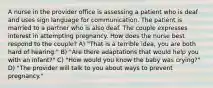 A nurse in the provider office is assessing a patient who is deaf and uses sign language for communication. The patient is married to a partner who is also deaf. The couple expresses interest in attempting pregnancy. How does the nurse best respond to the couple? A) "That is a terrible idea, you are both hard of hearing." B) "Are there adaptations that would help you with an infant?" C) "How would you know the baby was crying?" D) "The provider will talk to you about ways to prevent pregnancy."