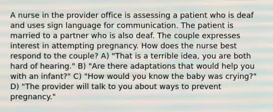 A nurse in the provider office is assessing a patient who is deaf and uses sign language for communication. The patient is married to a partner who is also deaf. The couple expresses interest in attempting pregnancy. How does the nurse best respond to the couple? A) "That is a terrible idea, you are both hard of hearing." B) "Are there adaptations that would help you with an infant?" C) "How would you know the baby was crying?" D) "The provider will talk to you about ways to prevent pregnancy."