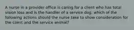 A nurse in a provider office is caring for a client who has total vision loss and is the handler of a service dog. which of the following actions should the nurse take to show consideration for the client and the service animal?