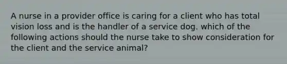 A nurse in a provider office is caring for a client who has total vision loss and is the handler of a service dog. which of the following actions should the nurse take to show consideration for the client and the service animal?