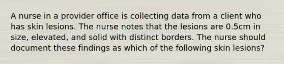 A nurse in a provider office is collecting data from a client who has skin lesions. The nurse notes that the lesions are 0.5cm in size, elevated, and solid with distinct borders. The nurse should document these findings as which of the following skin lesions?