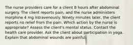 The nurse providers care for a client 8 hours after abdominal surgery. The client reports pain, and the nurse administers morphine 4 mg intravenously. Ninety minutes later, the client reports no relief from the pain. Which action by the nurse is appropriate? Assess the client's mental status. Contact the health care provider. Ask the client about participation in yoga. Explain that abdominal wounds are painful.