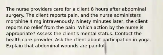 The nurse providers care for a client 8 hours after abdominal surgery. The client reports pain, and the nurse administers morphine 4 mg intravenously. Ninety minutes later, the client reports no relief from the pain. Which action by the nurse is appropriate? Assess the client's mental status. Contact the health care provider. Ask the client about participation in yoga. Explain that abdominal wounds are painful.