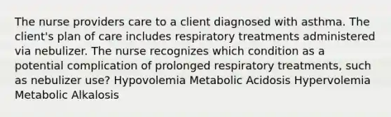 The nurse providers care to a client diagnosed with asthma. The client's plan of care includes respiratory treatments administered via nebulizer. The nurse recognizes which condition as a potential complication of prolonged respiratory treatments, such as nebulizer use? Hypovolemia Metabolic Acidosis Hypervolemia Metabolic Alkalosis