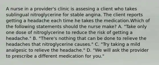 A nurse in a provider's clinic is assesing a client who takes sublingual nitroglycerine for stable angina. The client reports getting a headache each time he takes the medication.Which of the following statements should the nurse make? A. "Take only one dose of nitroglycerine to reduce the risk of getting a headache." B. "There's nothing that can be done to relieve the headaches that nitroglycerine causes." C. "Try taking a mild analgesic to relieve the headache." D. "We will ask the provider to prescribe a different medication for you."