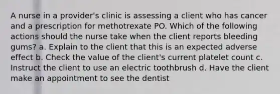 A nurse in a provider's clinic is assessing a client who has cancer and a prescription for methotrexate PO. Which of the following actions should the nurse take when the client reports bleeding gums? a. Explain to the client that this is an expected adverse effect b. Check the value of the client's current platelet count c. Instruct the client to use an electric toothbrush d. Have the client make an appointment to see the dentist