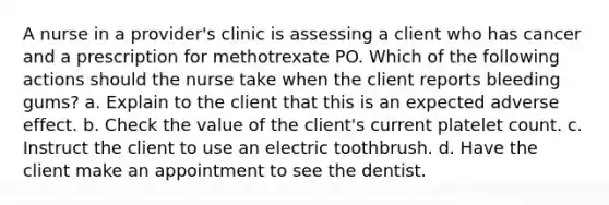 A nurse in a provider's clinic is assessing a client who has cancer and a prescription for methotrexate PO. Which of the following actions should the nurse take when the client reports bleeding gums? a. Explain to the client that this is an expected adverse effect. b. Check the value of the client's current platelet count. c. Instruct the client to use an electric toothbrush. d. Have the client make an appointment to see the dentist.