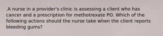 .A nurse in a provider's clinic is assessing a client who has cancer and a prescription for methotrexate PO. Which of the following actions should the nurse take when the client reports bleeding gums?