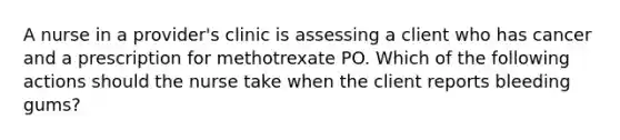 A nurse in a provider's clinic is assessing a client who has cancer and a prescription for methotrexate PO. Which of the following actions should the nurse take when the client reports bleeding gums?