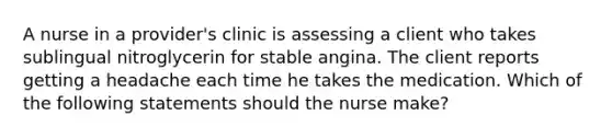 A nurse in a provider's clinic is assessing a client who takes sublingual nitroglycerin for stable angina. The client reports getting a headache each time he takes the medication. Which of the following statements should the nurse make?