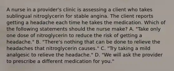 A nurse in a provider's clinic is assessing a client who takes sublingual nitroglycerin for stable angina. The client reports getting a headache each time he takes the medication. Which of the following statements should the nurse make? A. "Take only one dose of nitroglycerin to reduce the risk of getting a headache." B. "There's nothing that can be done to relieve the headaches that nitroglycerin causes." C. "Try taking a mild analgesic to relieve the headache." D. "We will ask the provider to prescribe a different medication for you."