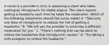 A nurse in a provider's clinic is assessing a client who takes sublingual nitroglycerin for stable angina. The client reports getting a headache each time he takes the medication. Which of the following statements should the nurse make? A. "Take only one dose of nitroglycerin to reduce the risk of getting a headache." B. "We will ask the provider to prescribe a different medication for you." C. "There's nothing that can be done to relieve the headaches that nitroglycerin causes." D. "Try taking a mild analgesic to relieve the headache."