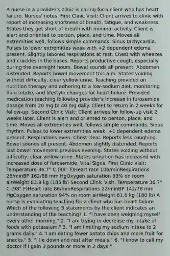 A nurse in a provider's clinic is caring for a client who has heart failure. Nurses' notes: First Clinic Visit: Client arrives to clinic with report of increasing shortness of breath, fatigue, and weakness. States they get short of breath with minimal activity. Client is alert and oriented to person, place, and time. Moves all extremities well, follows simple commands. Sinus tachycardia. Pulses to lower extremities weak with +2 dependent edema present. Slightly labored respirations at rest. Chest with wheezes and crackles in the bases. Reports productive cough, especially during the overnight hours. Bowel sounds all present. Abdomen distended. Reports bowel movement this a.m. States voiding without difficulty, clear yellow urine. Teaching provided on nutrition therapy and adhering to a low-sodium diet, monitoring fluid intake, and lifestyle changes for heart failure. Provided medication teaching following provider's increase in furosemide dosage from 20 mg to 40 mg daily. Client to return in 2 weeks for follow-up. Second Clinic Visit: Client arrives for follow-up visit 2 weeks later. Client is alert and oriented to person, place, and time. Moves all extremities well, follows simple commands. Sinus rhythm. Pulses to lower extremities weak. +1 dependent edema present. Respirations even. Chest clear. Reports less coughing. Bowel sounds all present. Abdomen slightly distended. Reports last bowel movement previous evening. States voiding without difficulty, clear yellow urine. States urination has increased with increased dose of furosemide. Vital Signs: First Clinic Visit: Temperature 36.7° C (98° F)Heart rate 106/minRespirations 26/minBP 162/88 mm HgOxygen saturation 93% on room airWeight 83.9 kg (185 lb) Second Clinic Visit: Temperature 36.7° C (98° F)Heart rate 86/minRespirations 22/minBP 142/78 mm HgOxygen saturation 94% on room airWeight 81.6 kg (180 lb) A nurse is evaluating teaching for a client who has heart failure. Which of the following 3 statements by the client indicates an understanding of the teaching? 1. "I have been weighing myself every other morning." 2. "I am trying to decrease my intake of foods with potassium." 3. "I am limiting my sodium intake to 2 grams daily." 4."I am eating fewer potato chips and more fruit for snacks." 5. "I lie down and rest after meals." 6. "I know to call my doctor if I gain 3 pounds or more in 2 days."