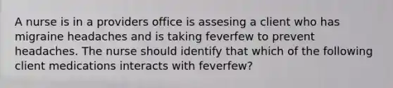 A nurse is in a providers office is assesing a client who has migraine headaches and is taking feverfew to prevent headaches. The nurse should identify that which of the following client medications interacts with feverfew?