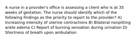 A nurse in a provider's office is assessing a client who is at 35 weeks of gestation. The nurse should identify which of the following findings as the priority to report to the provider? A) Increasing intensity of uterine contractions B) Bilateral nonpitting ankle edema C) Report of burning sensation during urination D) Shortness of breath upon ambulation