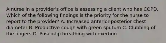 A nurse in a provider's office is assessing a client who has COPD. Which of the following findings is the priority for the nurse to report to the provider? A. Increased anterior-posterior chest diameter B. Productive cough with green sputum C. Clubbing of the fingers D. Pused-lip breathing with exertion