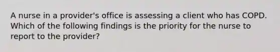 A nurse in a provider's office is assessing a client who has COPD. Which of the following findings is the priority for the nurse to report to the provider?