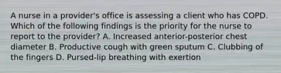 A nurse in a provider's office is assessing a client who has COPD. Which of the following findings is the priority for the nurse to report to the provider? A. Increased anterior-posterior chest diameter B. Productive cough with green sputum C. Clubbing of the fingers D. Pursed-lip breathing with exertion