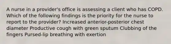 A nurse in a provider's office is assessing a client who has COPD. Which of the following findings is the priority for the nurse to report to the provider? Increased anterior-posterior chest diameter Productive cough with green sputum Clubbing of the fingers Pursed-lip breathing with exertion