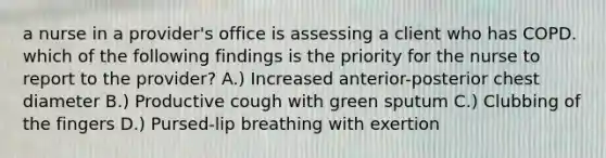 a nurse in a provider's office is assessing a client who has COPD. which of the following findings is the priority for the nurse to report to the provider? A.) Increased anterior-posterior chest diameter B.) Productive cough with green sputum C.) Clubbing of the fingers D.) Pursed-lip breathing with exertion