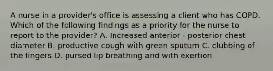 A nurse in a provider's office is assessing a client who has COPD. Which of the following findings as a priority for the nurse to report to the provider? A. Increased anterior - posterior chest diameter B. productive cough with green sputum C. clubbing of the fingers D. pursed lip breathing and with exertion