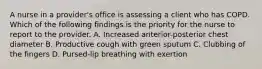 A nurse in a provider's office is assessing a client who has COPD. Which of the following findings is the priority for the nurse to report to the provider. A. Increased anterior-posterior chest diameter B. Productive cough with green sputum C. Clubbing of the fingers D. Pursed-lip breathing with exertion