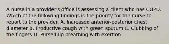 A nurse in a provider's office is assessing a client who has COPD. Which of the following findings is the priority for the nurse to report to the provider. A. Increased anterior-posterior chest diameter B. Productive cough with green sputum C. Clubbing of the fingers D. Pursed-lip breathing with exertion