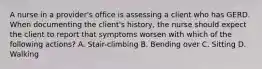 A nurse in a provider's office is assessing a client who has GERD. When documenting the client's history, the nurse should expect the client to report that symptoms worsen with which of the following actions? A. Stair-climbing B. Bending over C. Sitting D. Walking