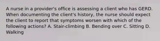 A nurse in a provider's office is assessing a client who has GERD. When documenting the client's history, the nurse should expect the client to report that symptoms worsen with which of the following actions? A. Stair-climbing B. Bending over C. Sitting D. Walking