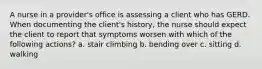 A nurse in a provider's office is assessing a client who has GERD. When documenting the client's history, the nurse should expect the client to report that symptoms worsen with which of the following actions? a. stair climbing b. bending over c. sitting d. walking