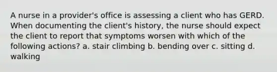 A nurse in a provider's office is assessing a client who has GERD. When documenting the client's history, the nurse should expect the client to report that symptoms worsen with which of the following actions? a. stair climbing b. bending over c. sitting d. walking