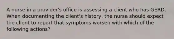 A nurse in a provider's office is assessing a client who has GERD. When documenting the client's history, the nurse should expect the client to report that symptoms worsen with which of the following actions?