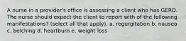 A nurse in a provider's office is assessing a client who has GERD. The nurse should expect the client to report with of the following manifestations? (select all that apply). a. regurgitation b. nausea c. belching d. heartburn e. weight loss