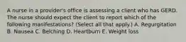 A nurse in a provider's office is assessing a client who has GERD. The nurse should expect the client to report which of the following manifestations? (Select all that apply.) A. Regurgitation B. Nausea C. Belching D. Heartburn E. Weight loss