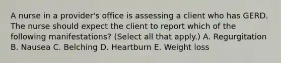 A nurse in a provider's office is assessing a client who has GERD. The nurse should expect the client to report which of the following manifestations? (Select all that apply.) A. Regurgitation B. Nausea C. Belching D. Heartburn E. Weight loss