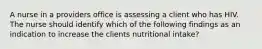 A nurse in a providers office is assessing a client who has HIV. The nurse should identify which of the following findings as an indication to increase the clients nutritional intake?