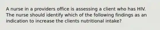 A nurse in a providers office is assessing a client who has HIV. The nurse should identify which of the following findings as an indication to increase the clients nutritional intake?